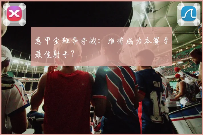 意甲金靴争夺战:谁将成为本赛季最佳射手?