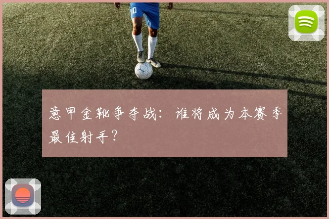 意甲金靴争夺战:谁将成为本赛季最佳射手?