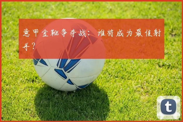 意甲金靴争夺战：谁将成为最佳射手？
