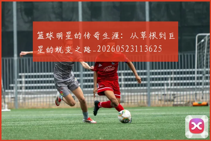 篮球明星的传奇生涯:从草根到巨星的蜕变之路_20260523113625